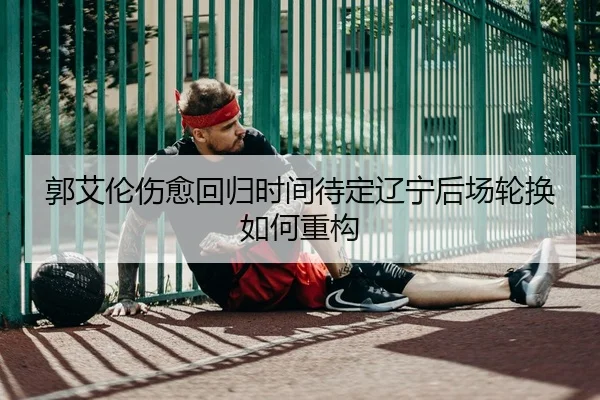 郭艾伦伤愈回归时间待定辽宁后场轮换如何重构
